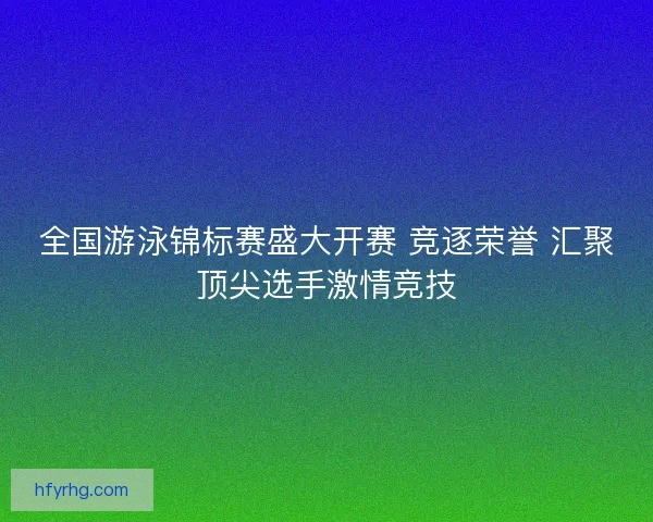 全国游泳锦标赛盛大开赛 竞逐荣誉 汇聚顶尖选手激情竞技