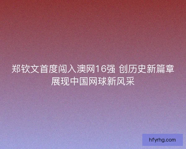 郑钦文首度闯入澳网16强 创历史新篇章展现中国网球新风采