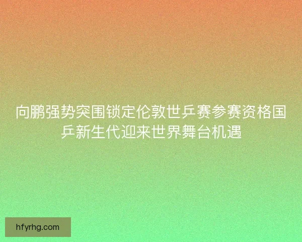 向鹏强势突围锁定伦敦世乒赛参赛资格国乒新生代迎来世界舞台机遇