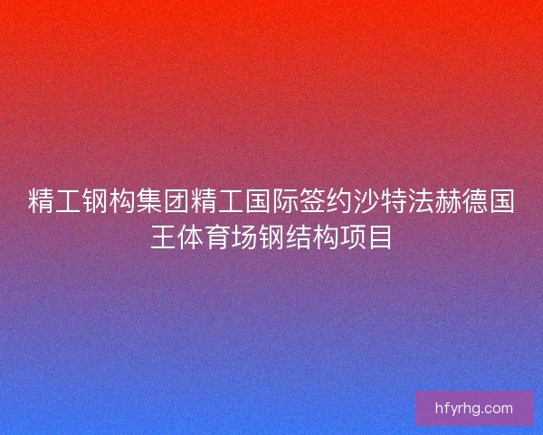 精工钢构集团精工国际签约沙特法赫德国王体育场钢结构项目