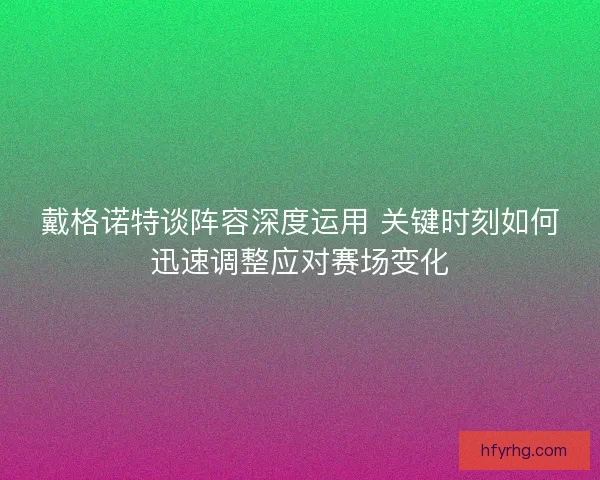 戴格诺特谈阵容深度运用 关键时刻如何迅速调整应对赛场变化